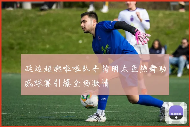 延边超燃啦啦队手持明太鱼热舞助威球赛引爆全场激情