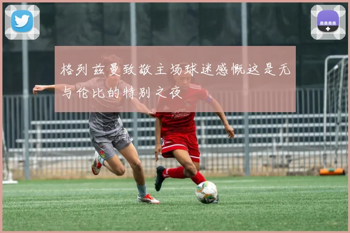格列兹曼致敬主场球迷感慨这是无与伦比的特别之夜