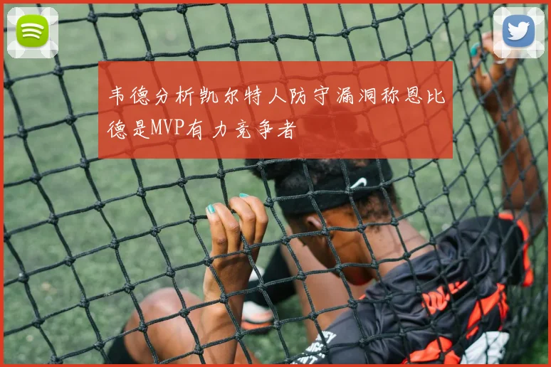 韦德分析凯尔特人防守漏洞称恩比德是MVP有力竞争者