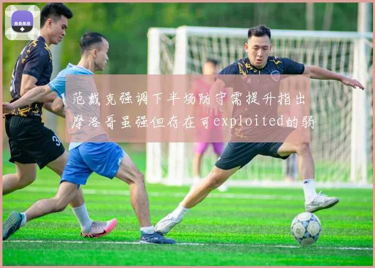 范戴克强调下半场防守需提升指出摩洛哥虽强但存在可exploited的弱点