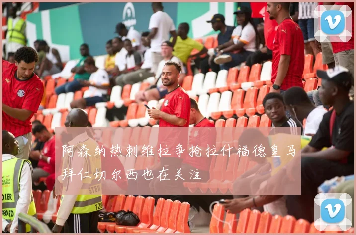 阿森纳热刺维拉争抢拉什福德皇马拜仁切尔西也在关注