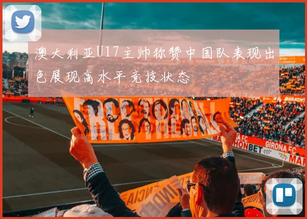 澳大利亚U17主帅称赞中国队表现出色展现高水平竞技状态