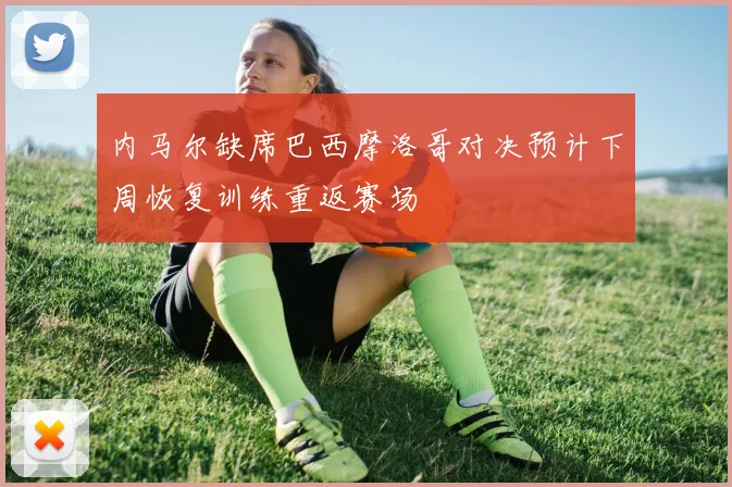 内马尔缺席巴西摩洛哥对决预计下周恢复训练重返赛场