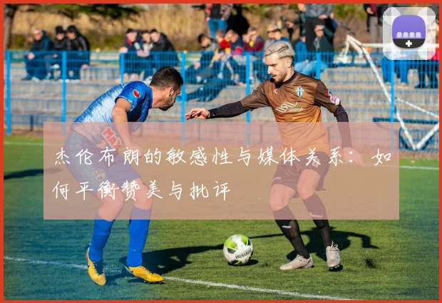 杰伦布朗的敏感性与媒体关系：如何平衡赞美与批评