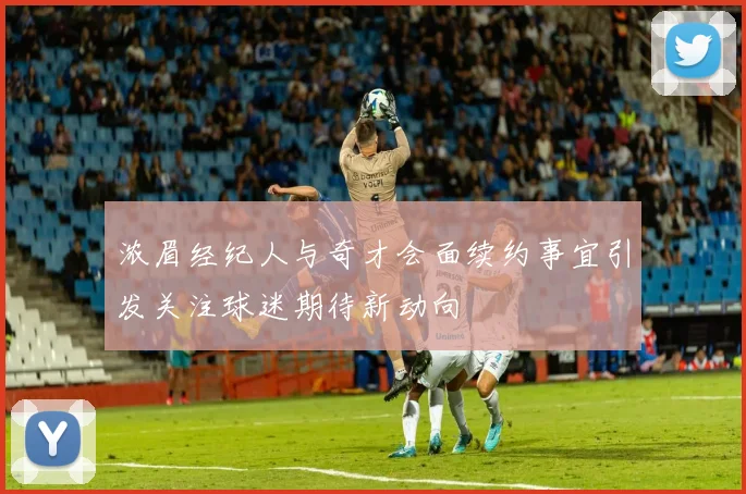 浓眉经纪人与奇才会面续约事宜引发关注球迷期待新动向