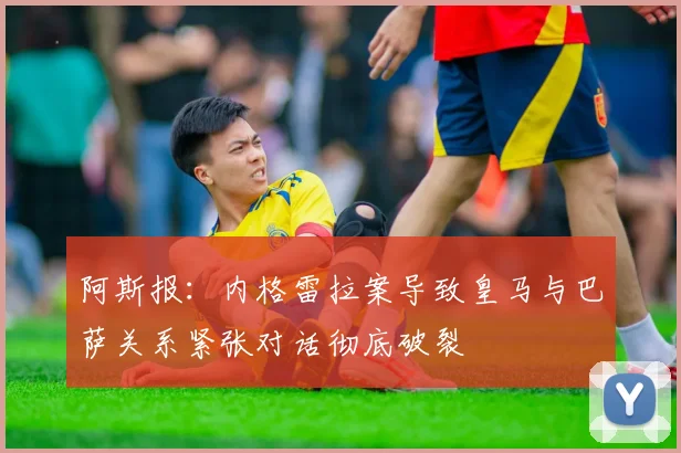 阿斯报：内格雷拉案导致皇马与巴萨关系紧张对话彻底破裂