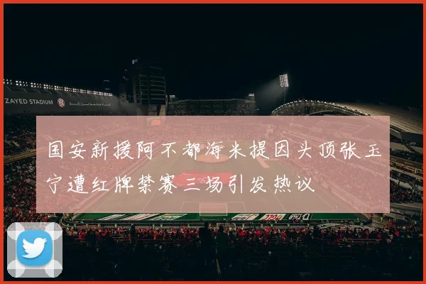 国安新援阿不都海米提因头顶张玉宁遭红牌禁赛三场引发热议