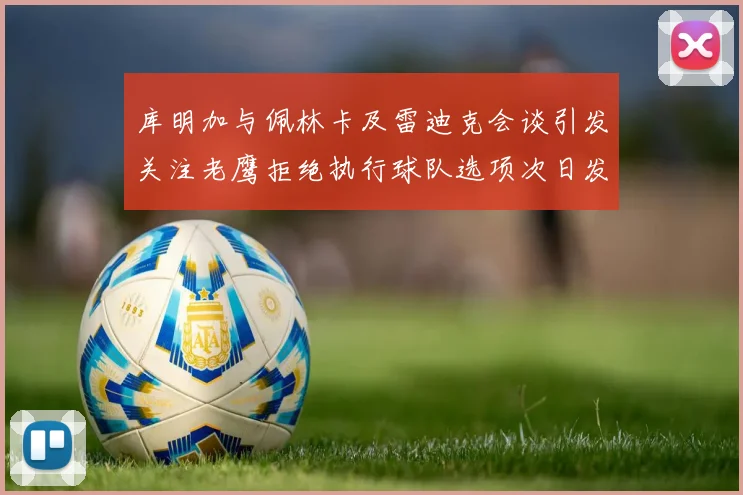 库明加与佩林卡及雷迪克会谈引发关注老鹰拒绝执行球队选项次日发生