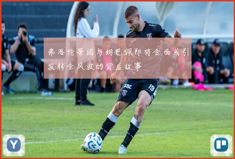 弗洛伦蒂诺与姆巴佩即将会面或引发转会风波的背后故事
