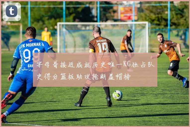 字母哥接近成就历史唯一KG独占队史得分篮板助攻抢断盖帽榜
