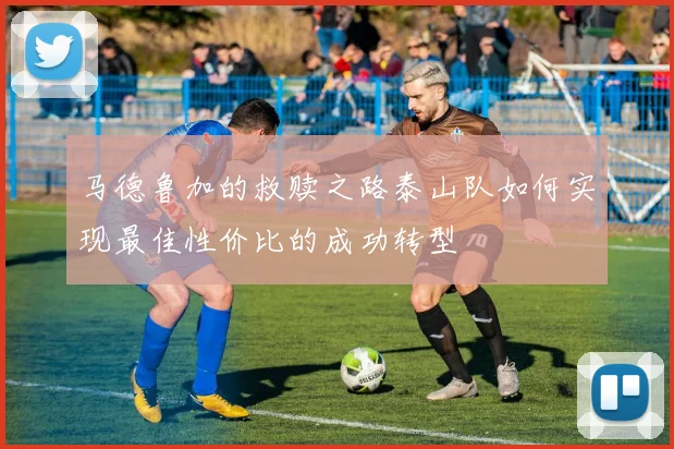 马德鲁加的救赎之路泰山队如何实现最佳性价比的成功转型