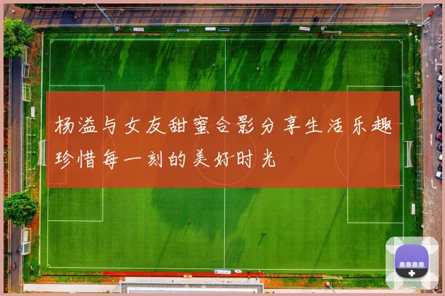 杨溢与女友甜蜜合影分享生活乐趣珍惜每一刻的美好时光