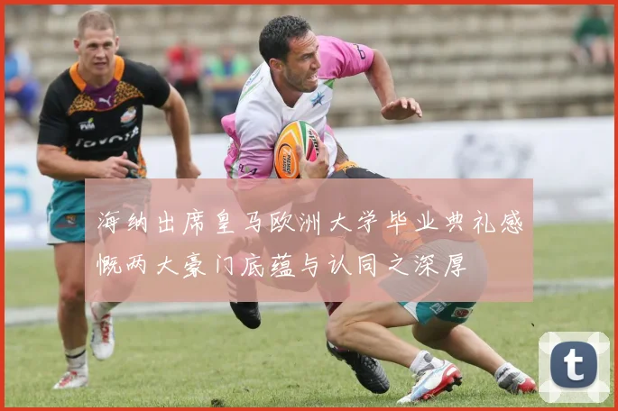 海纳出席皇马欧洲大学毕业典礼感慨两大豪门底蕴与认同之深厚