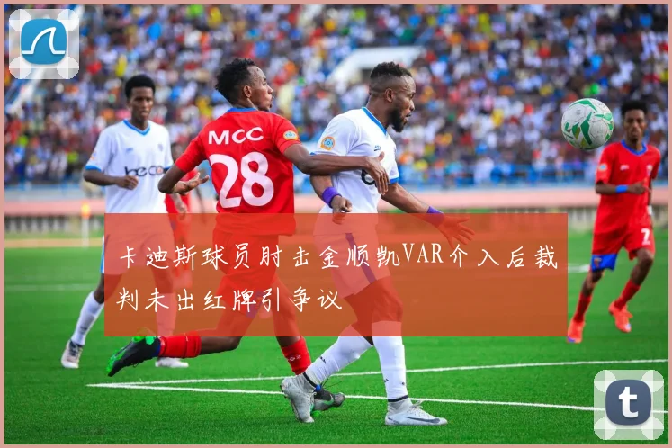 卡迪斯球员肘击金顺凯VAR介入后裁判未出红牌引争议