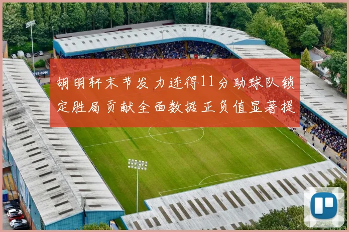 胡明轩末节发力连得11分助球队锁定胜局贡献全面数据正负值显著提升