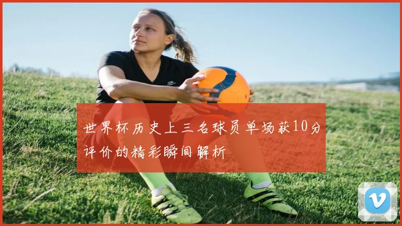 世界杯历史上三名球员单场获10分评价的精彩瞬间解析