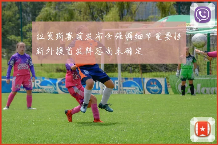 拉莫斯赛前发布会强调细节重要性新外援首发阵容尚未确定