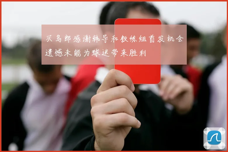 买乌郎感谢韩导和教练组首发机会遗憾未能为球迷带来胜利
