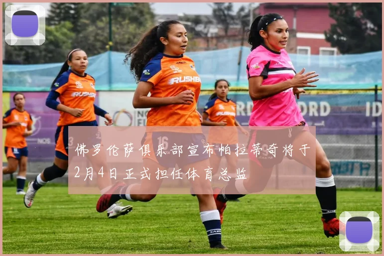 佛罗伦萨俱乐部宣布帕拉蒂奇将于2月4日正式担任体育总监