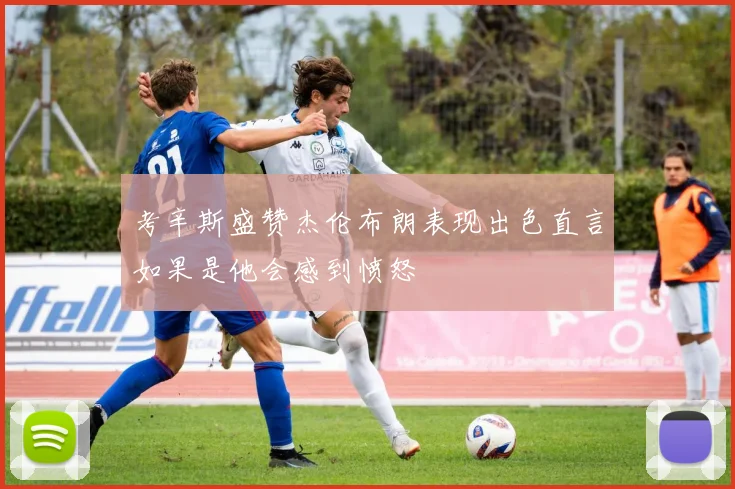 考辛斯盛赞杰伦布朗表现出色直言如果是他会感到愤怒
