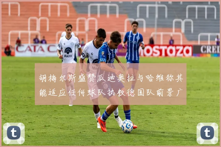 胡梅尔斯盛赞瓜迪奥拉与哈维称其能适应任何球队执教德国队前景广阔