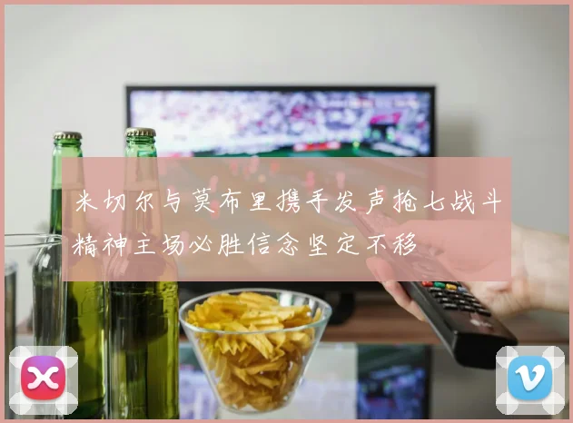 米切尔与莫布里携手发声抢七战斗精神主场必胜信念坚定不移