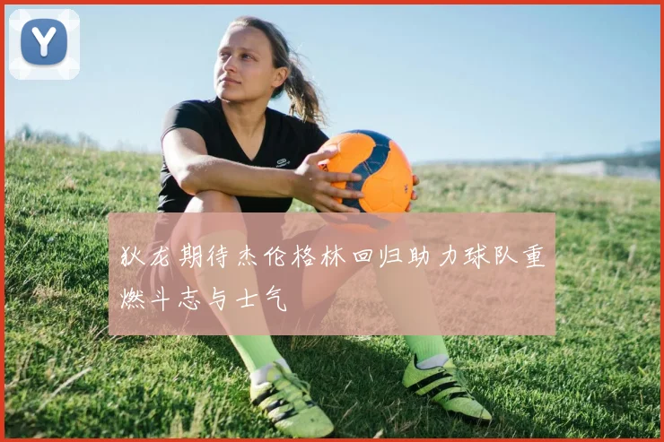 狄龙期待杰伦格林回归助力球队重燃斗志与士气