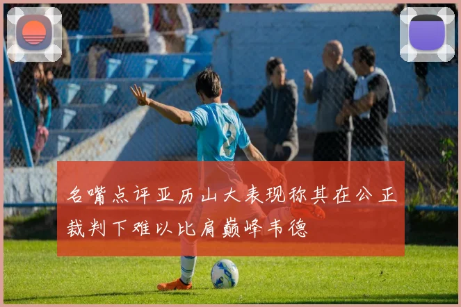 名嘴点评亚历山大表现称其在公正裁判下难以比肩巅峰韦德