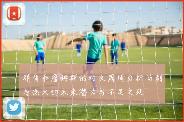 邓肯和詹姆斯的对决周琦分析马刺与热火的未来潜力与不足之处