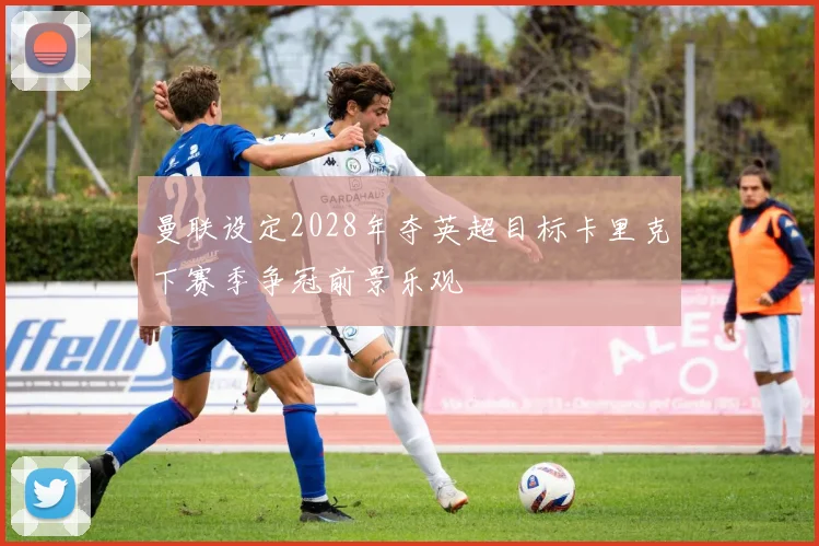 曼联设定2028年夺英超目标卡里克下赛季争冠前景乐观