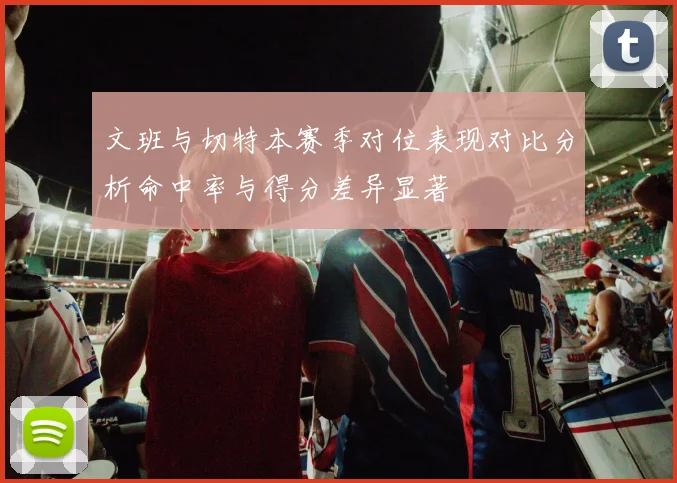 文班与切特本赛季对位表现对比分析命中率与得分差异显著
