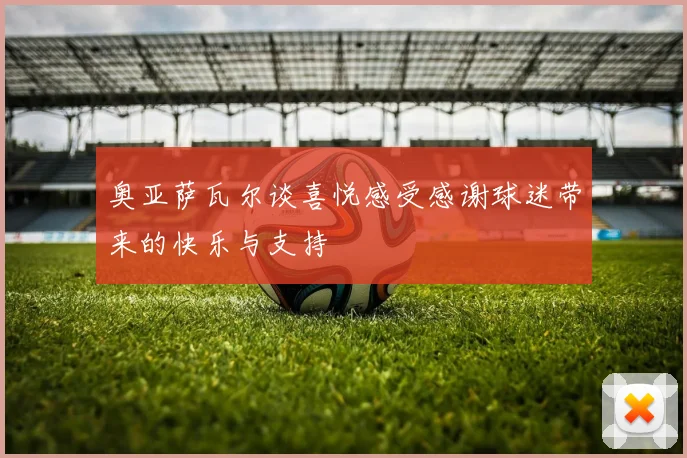 奥亚萨瓦尔谈喜悦感受感谢球迷带来的快乐与支持