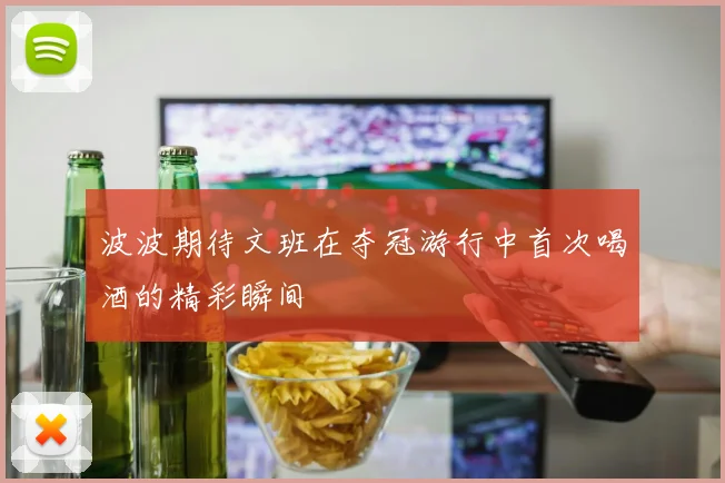 波波期待文班在夺冠游行中首次喝酒的精彩瞬间