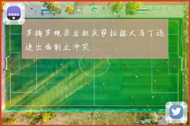罗梅罗绝杀后狂庆萨拉赫大马丁迅速出面制止冲突