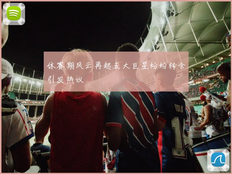 休赛期风云再起五大巨星纷纷转会引发热议